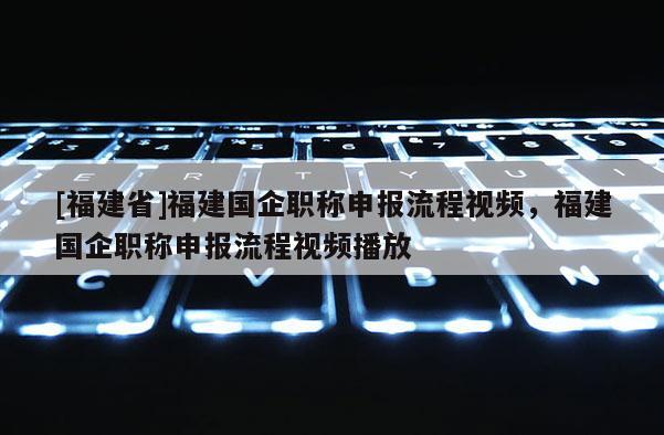 [福建省]福建國企職稱申報(bào)流程視頻，福建國企職稱申報(bào)流程視頻播放