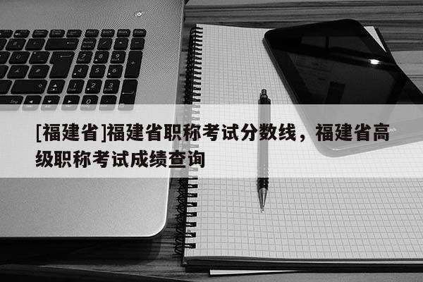 [福建省]福建省職稱考試分?jǐn)?shù)線，福建省高級職稱考試成績查詢