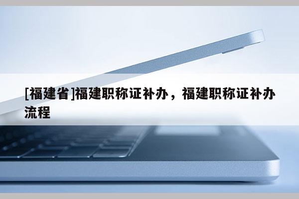 [福建省]福建職稱(chēng)證補(bǔ)辦，福建職稱(chēng)證補(bǔ)辦流程