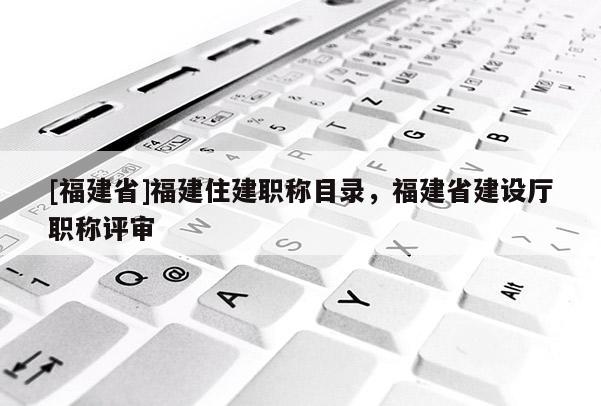 [福建省]福建住建職稱目錄，福建省建設(shè)廳職稱評(píng)審