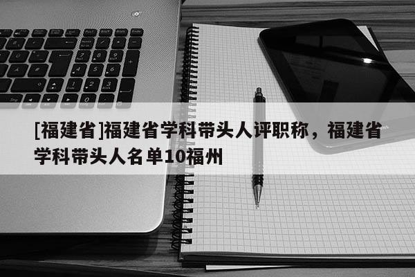 [福建省]福建省學(xué)科帶頭人評職稱，福建省學(xué)科帶頭人名單10福州