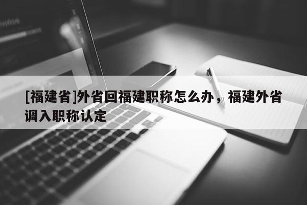 [福建省]外省回福建職稱怎么辦，福建外省調(diào)入職稱認(rèn)定
