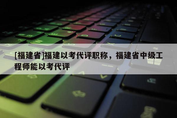 [福建省]福建以考代評職稱，福建省中級工程師能以考代評