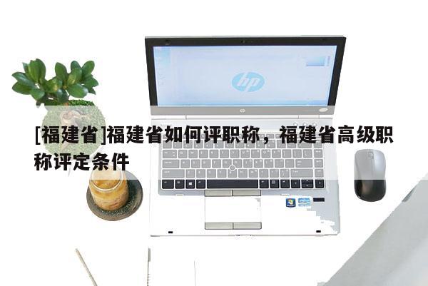 [福建省]福建省如何評職稱，福建省高級職稱評定條件