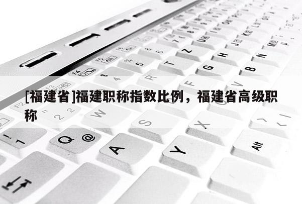 [福建省]福建職稱指數(shù)比例，福建省高級(jí)職稱