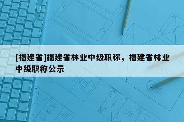 [福建省]福建省林業(yè)中級(jí)職稱，福建省林業(yè)中級(jí)職稱公示