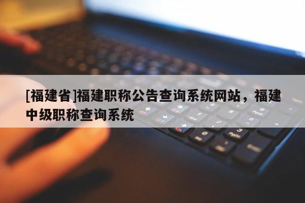 [福建省]福建職稱公告查詢系統(tǒng)網(wǎng)站，福建中級(jí)職稱查詢系統(tǒng)