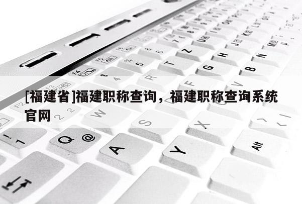 [福建省]福建職稱查詢，福建職稱查詢系統(tǒng)官網(wǎng)