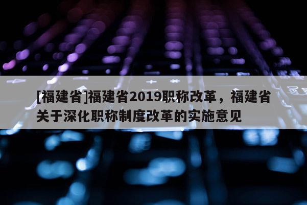 [福建省]福建省2019職稱改革，福建省關(guān)于深化職稱制度改革的實(shí)施意見(jiàn)