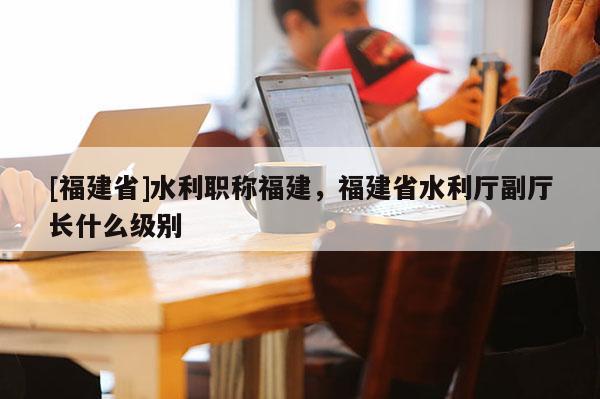 [福建省]水利職稱(chēng)福建，福建省水利廳副廳長(zhǎng)什么級(jí)別
