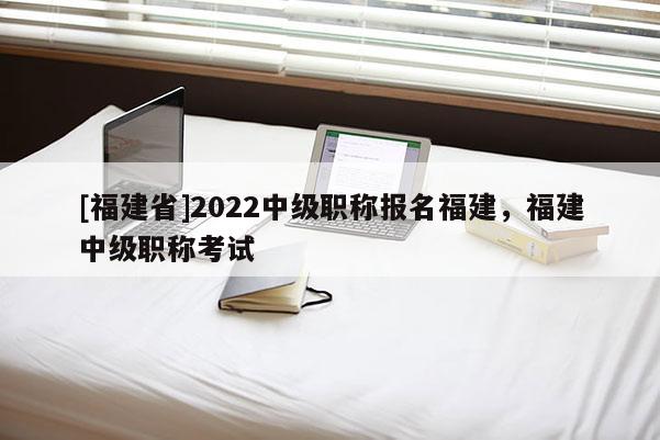 [福建省]2022中級(jí)職稱報(bào)名福建，福建中級(jí)職稱考試