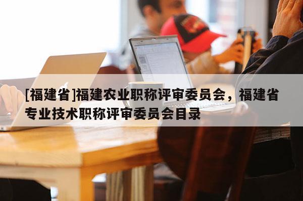 [福建省]福建農(nóng)業(yè)職稱評審委員會，福建省專業(yè)技術(shù)職稱評審委員會目錄