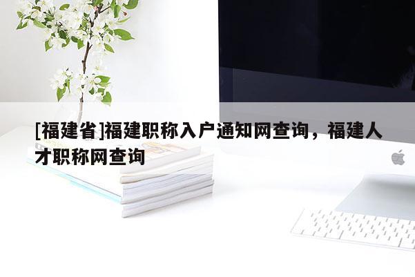 [福建省]福建職稱入戶通知網(wǎng)查詢，福建人才職稱網(wǎng)查詢