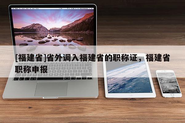 [福建省]省外調(diào)入福建省的職稱證，福建省職稱申報(bào)