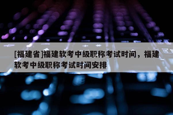 [福建省]福建軟考中級職稱考試時間，福建軟考中級職稱考試時間安排