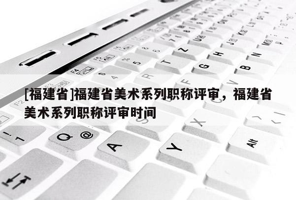 [福建省]福建省美術(shù)系列職稱評審，福建省美術(shù)系列職稱評審時間