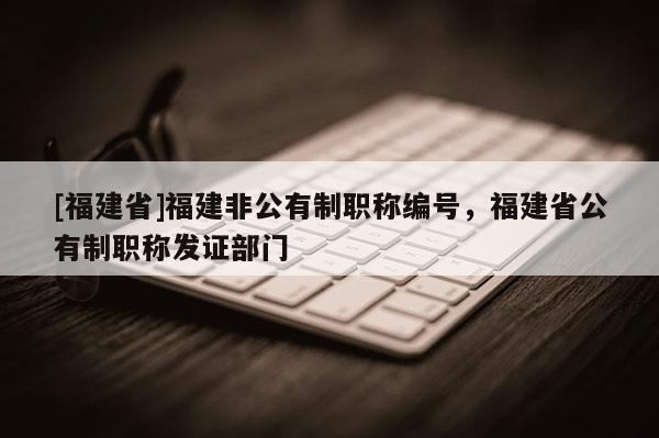[福建省]福建非公有制職稱編號，福建省公有制職稱發(fā)證部門