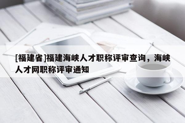 [福建省]福建海峽人才職稱評審查詢，海峽人才網(wǎng)職稱評審通知