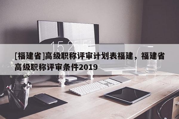 [福建省]高級(jí)職稱評(píng)審計(jì)劃表福建，福建省高級(jí)職稱評(píng)審條件2019