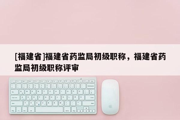 [福建省]福建省藥監(jiān)局初級職稱，福建省藥監(jiān)局初級職稱評審