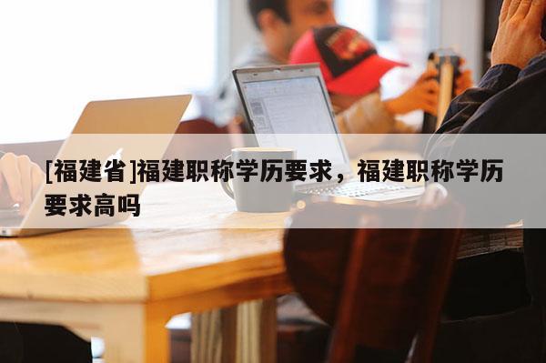 [福建省]福建職稱學(xué)歷要求，福建職稱學(xué)歷要求高嗎