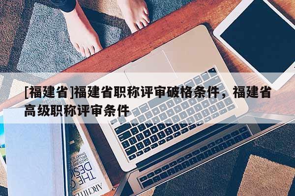 [福建省]福建省職稱評(píng)審破格條件，福建省高級(jí)職稱評(píng)審條件