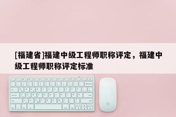 [福建省]福建中級(jí)工程師職稱評(píng)定，福建中級(jí)工程師職稱評(píng)定標(biāo)準(zhǔn)
