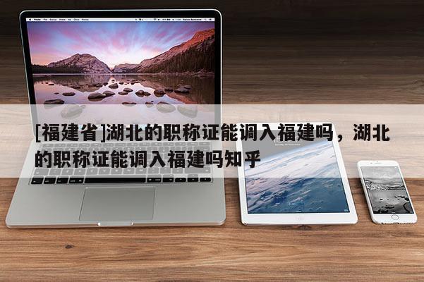 [福建省]湖北的職稱證能調(diào)入福建嗎，湖北的職稱證能調(diào)入福建嗎知乎