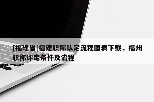 [福建省]福建職稱認(rèn)定流程圖表下載，福州職稱評(píng)定條件及流程