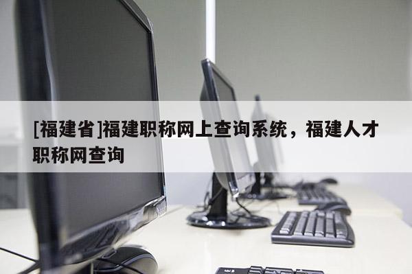 [福建省]福建職稱網(wǎng)上查詢系統(tǒng)，福建人才職稱網(wǎng)查詢