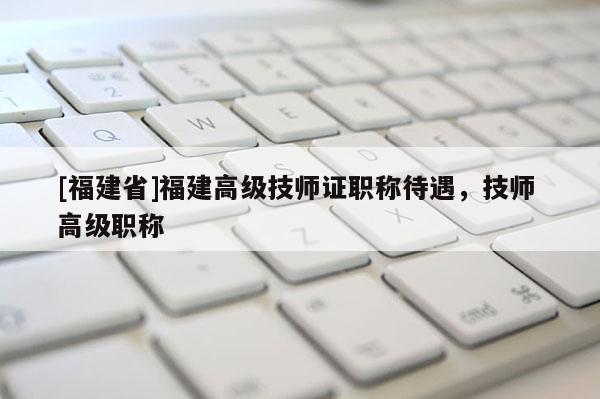 [福建省]福建高級技師證職稱待遇，技師 高級職稱