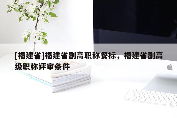 [福建省]福建省副高職稱餐標，福建省副高級職稱評審條件