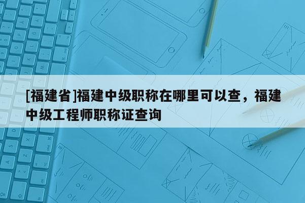 [福建省]福建中級(jí)職稱在哪里可以查，福建中級(jí)工程師職稱證查詢