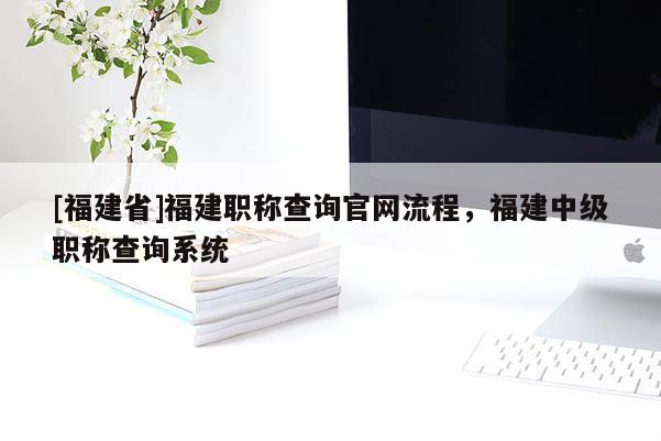[福建省]福建職稱查詢官網(wǎng)流程，福建中級職稱查詢系統(tǒng)