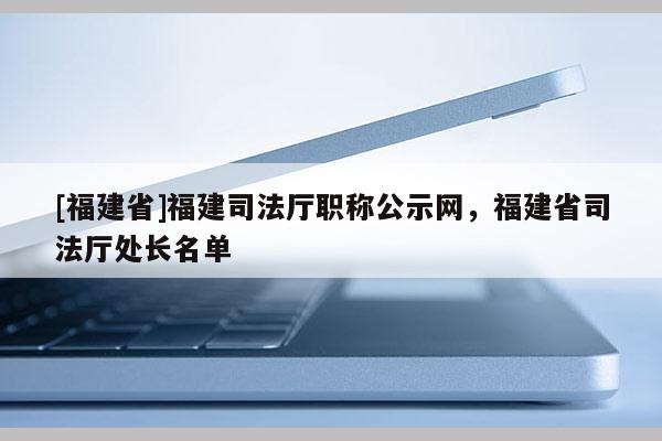 [福建省]福建司法廳職稱公示網(wǎng)，福建省司法廳處長(zhǎng)名單