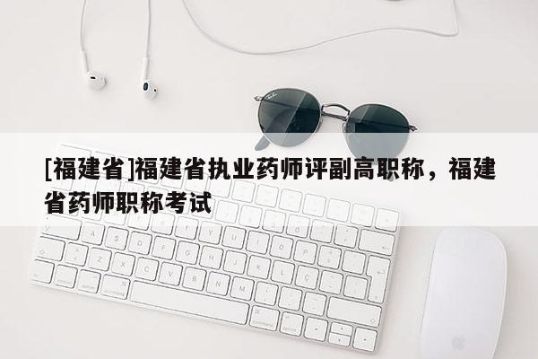 [福建省]福建省執(zhí)業(yè)藥師評(píng)副高職稱，福建省藥師職稱考試