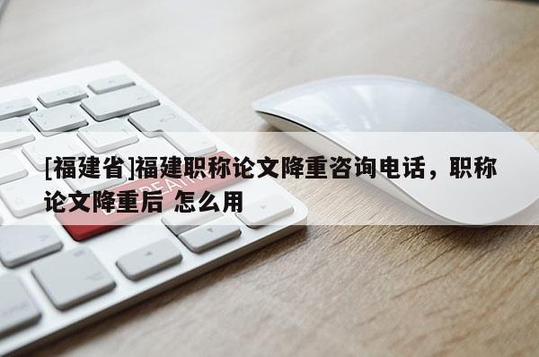 [福建省]福建職稱論文降重咨詢電話，職稱論文降重后 怎么用