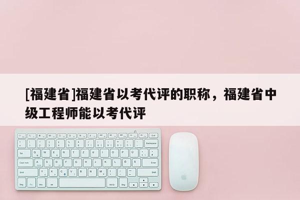 [福建省]福建省以考代評的職稱，福建省中級工程師能以考代評
