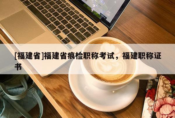 [福建省]福建省痕檢職稱考試，福建職稱證書