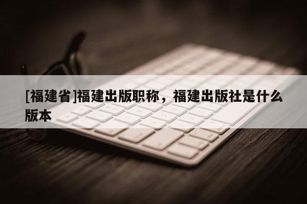 [福建省]福建出版職稱，福建出版社是什么版本