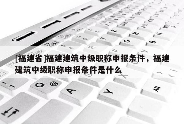 [福建省]福建建筑中級職稱申報條件，福建建筑中級職稱申報條件是什么