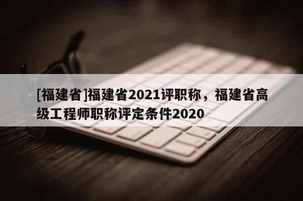 [福建省]福建省2021評職稱，福建省高級工程師職稱評定條件2020