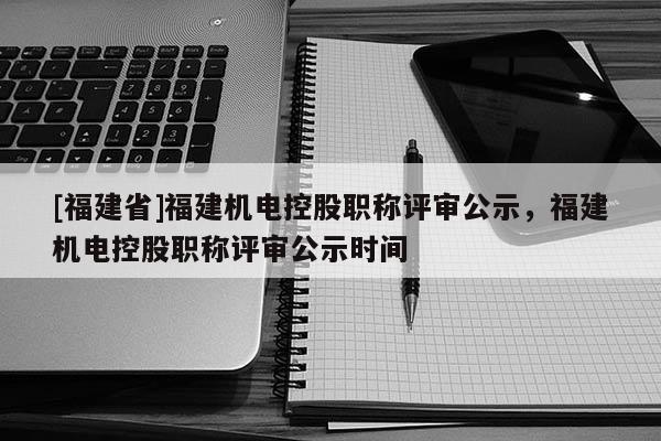 [福建省]福建機(jī)電控股職稱評(píng)審公示，福建機(jī)電控股職稱評(píng)審公示時(shí)間