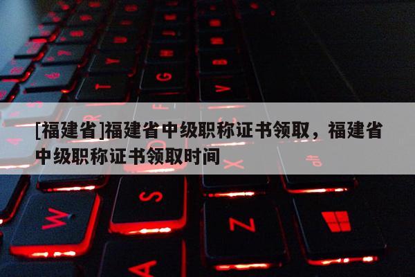 [福建省]福建省中級職稱證書領(lǐng)取，福建省中級職稱證書領(lǐng)取時間
