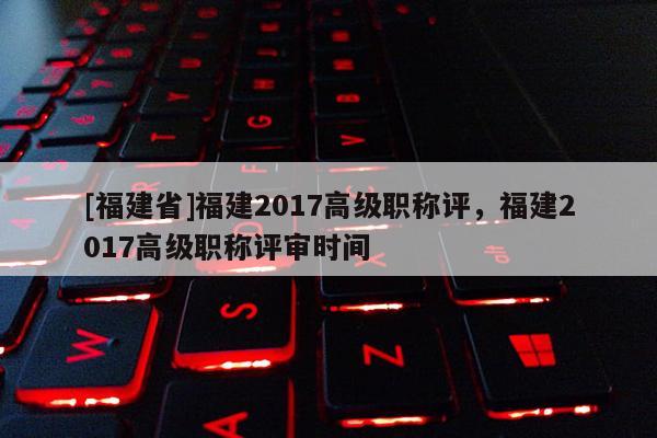[福建省]福建2017高級職稱評，福建2017高級職稱評審時間