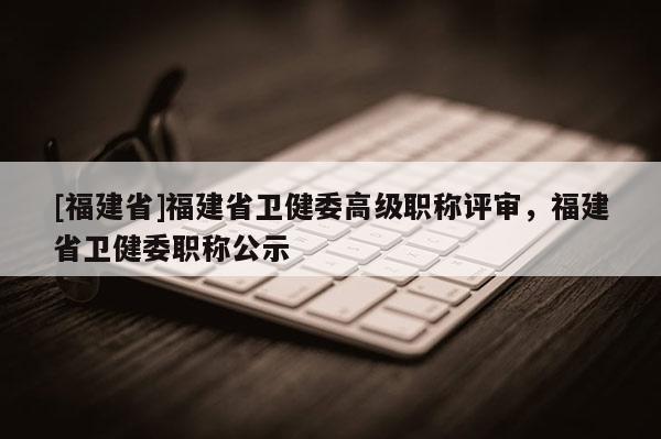 [福建省]福建省衛(wèi)健委高級職稱評審，福建省衛(wèi)健委職稱公示