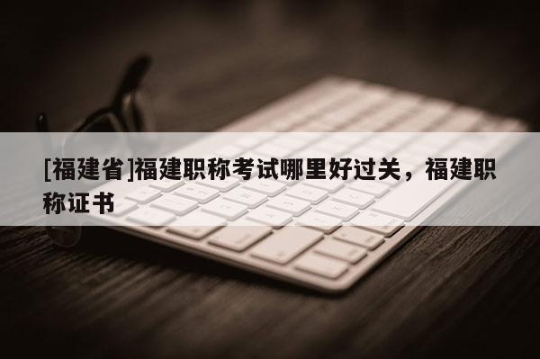 [福建省]福建職稱考試哪里好過關(guān)，福建職稱證書