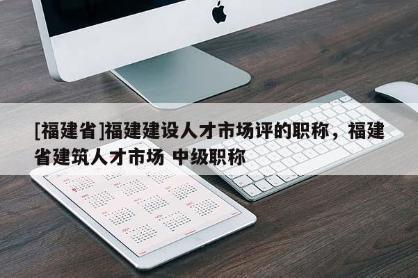 [福建省]福建建設(shè)人才市場評(píng)的職稱，福建省建筑人才市場 中級(jí)職稱