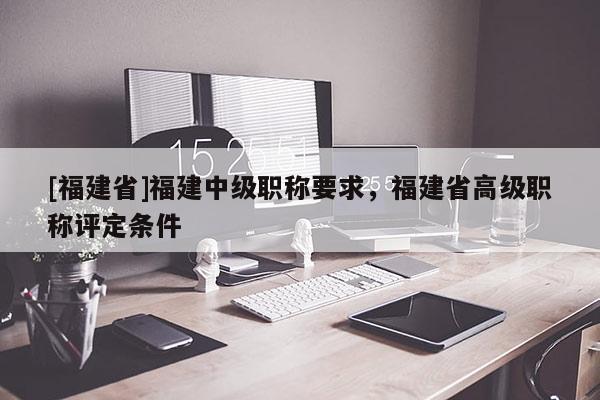 [福建省]福建中級職稱要求，福建省高級職稱評定條件