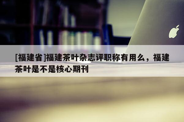 [福建省]福建茶葉雜志評(píng)職稱有用么，福建茶葉是不是核心期刊